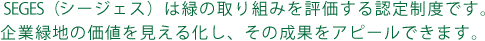 SEGES（シージェス）は緑の取り組みを評価する認定制度です。企業緑地の価値を見える化し、その成果をアピールできます。